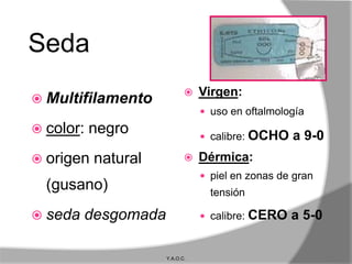 Seda
                               Virgen:
 Multifilamento
                                 uso en oftalmología
 color:   negro                 calibre:   OCHO a 9-0
 origen   natural             Dérmica:
                                 piel en zonas de gran
  (gusano)                        tensión

 seda   desgomada               calibre:   CERO a 5-0

                     Y.A.O.C.
 