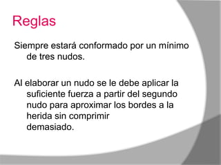 Reglas
Siempre estará conformado por un mínimo
   de tres nudos.

Al elaborar un nudo se le debe aplicar la
   suficiente fuerza a partir del segundo
   nudo para aproximar los bordes a la
   herida sin comprimir
   demasiado.finalizan con un nudo.
 