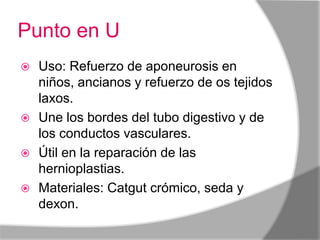 Punto en U
 Uso: Refuerzo de aponeurosis en
  niños, ancianos y refuerzo de os tejidos
  laxos.
 Une los bordes del tubo digestivo y de
  los conductos vasculares.
 Útil en la reparación de las
  hernioplastias.
 Materiales: Catgut crómico, seda y
  dexon.
 