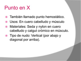 Punto en X
 También llamado punto hemostático.
 Usos: En cuero cabelludo y músculo
 Materiales: Seda y nylon en cuero
  cabelludo y catgut crómico en músculo.
 Tipo de nudo: Vertical (por abajo y
  diagonal por arriba).
 