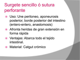 Surgete sencillo ó sutura
perforante
 Uso: Une peritoneo, aponeurosis
  posterior, borde posterior del intestino
  (entero-entero, anastomosis)
 Afronta heridas de gran extensión en
  forma rápida
 Ventajas: Abarca todo el tejido
  intestinal.
 Material: Catgut crómico
 