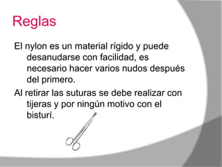 Reglas
El nylon es un material rígido y puede
    desanudarse con facilidad, es
    necesario hacer varios nudos después
    del primero.
Al retirar las suturas se debe realizar con
    tijeras y por ningún motivo con el
    bisturí.
 