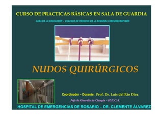 CURSO DE PRACTICAS BÁSICAS EN SALA DE GUARDIA
       CASA DE LA EDUCACIÓN – COLEGIO DE MÉDICOS DE LA SEGUNDA CIRCUNSCRIPCIÓN




      NUDOS QUIRÚRGICOS

                          Coordinador – Docente: Prof. Dr. Luis del Rio Diez
                                 Jefe de Guardia de Cirugía – H.E.C.A.

HOSPITAL DE EMERGENCIAS DE ROSARIO – DR. CLEMENTE ÁLVAREZ
 