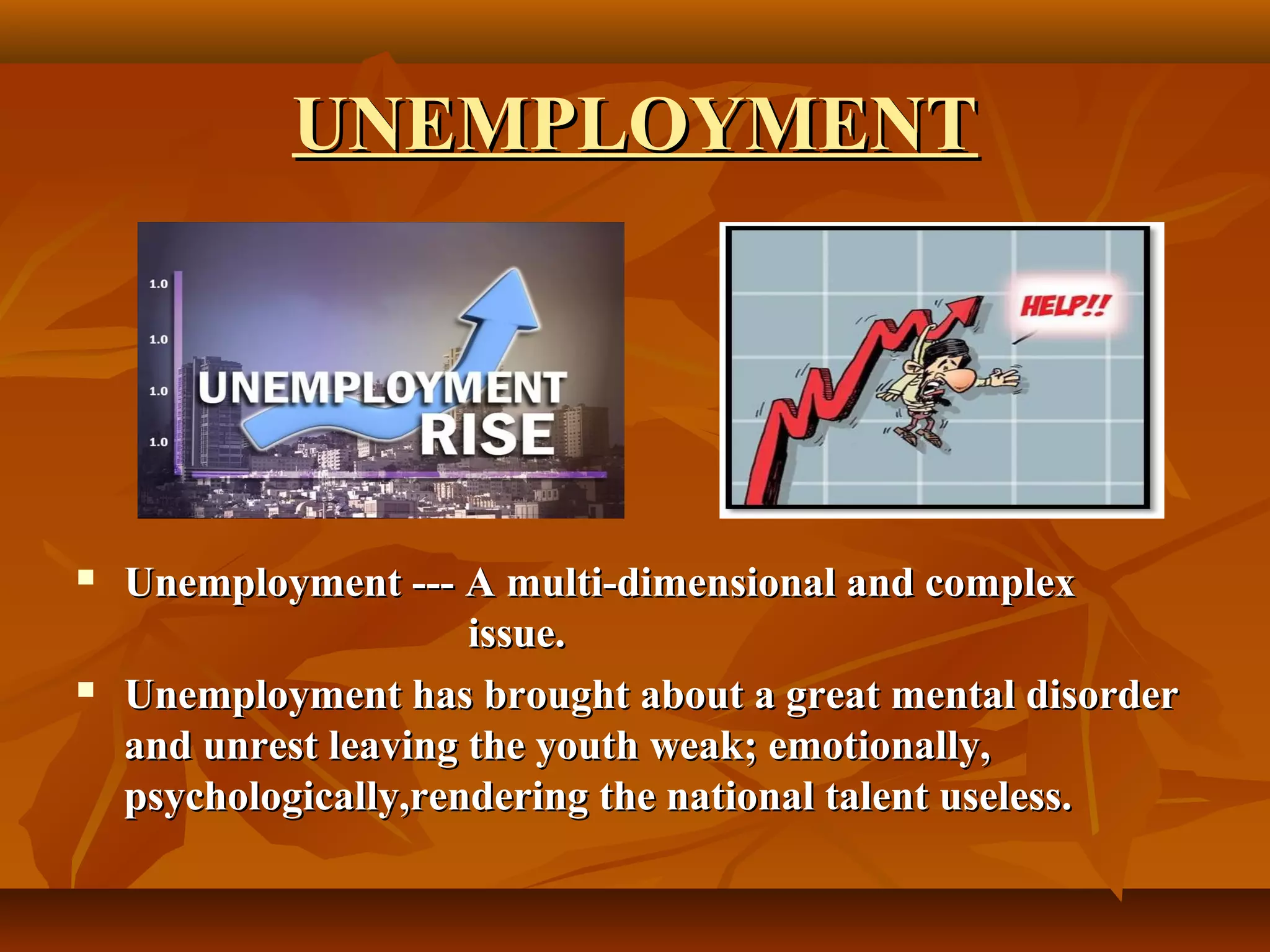 UNEMPLOYMENT
Unemployment --- A multi-dimensional and complex
issue.
Unemployment has brought about a great mental disorder
and unrest leaving the youth weak; emotionally,
psychologically,rendering the national talent useless.