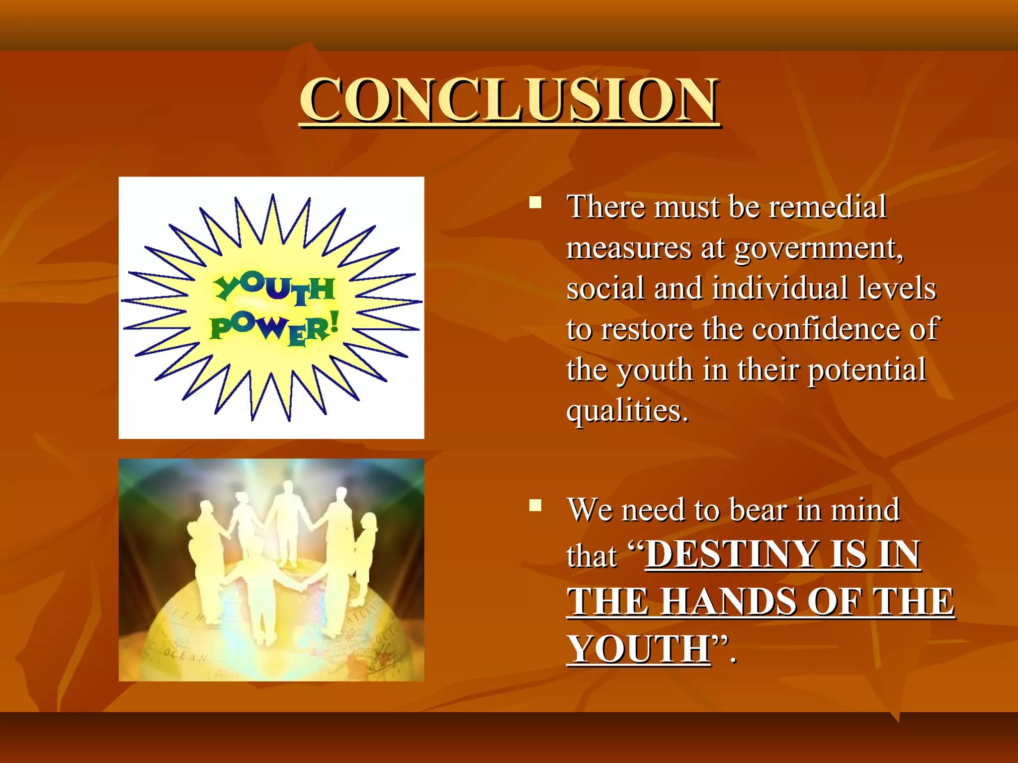 CONCLUSION
There must be remedial
measures at government,
social and individual levels
to restore the confidence of
the youth in their potential
qualities.
We need to bear in mind
that “DESTINY IS IN
THE HANDS OF THE
YOUTH”.