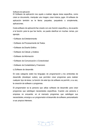 6
Software de aplicación
El Software de aplicación nos ayuda a realizar alguna tarea específica, como
crear un documento, manipular una imagen, crear música, jugar. Al software de
aplicación también se le llama: paquetes, paquetería o simplemente,
aplicaciones.
Cada software de aplicación fue creado con una función específica y, de acuerdo
a la función para la que fue hecho, se puede clasificar en muchas ramas, por
ejemplo:
• Software de Entretenimiento
• Software de Procesamiento de Textos
• Software de Diseño Gráfico
• Software de Cálculo y Análisis
• Software de Información
• Software de Comunicación o Conectividad
• Software de Contabilidad y Financiero
c) Software de desarrollo
En esta categoría están los lenguajes de programación y los ambientes de
desarrollo (developer suites), que permiten crear programas para realizar
cualquier tipo de tarea. La función de este tipo de software es permitir, a su vez,
la creación de software o programas.
El programador es la persona que utiliza software de desarrollo para crear
programas que satisfagan necesidades específicas. Cuando una persona o
empresa no encuentra en el mercado programas que satisfagan sus
necesidades, encarga a un programador el desarrollo de software personalizado
a sus propios intereses.
 