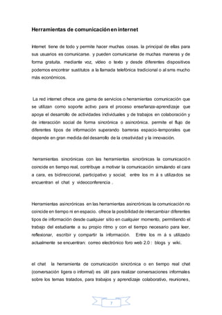 7
Herramientas de comunicaciónen internet
Internet tiene de todo y permite hacer muchas cosas. la principal de ellas para
sus usuarios es comunicarse. y pueden comunicarse de muchas maneras y de
forma gratuita. mediante voz, vídeo o texto y desde diferentes dispositivos
podemos encontrar sustitutos a la llamada telefónica tradicional o al sms mucho
más económicos.
La red internet ofrece una gama de servicios o herramientas comunicación que
se utilizan como soporte activo para el proceso enseñanza-aprendizaje que
apoya el desarrollo de actividades individuales y de trabajos en colaboración y
de interacción social de forma sincrónica o asincrónica. permite el flujo de
diferentes tipos de información superando barreras espacio-temporales que
depende en gran medida del desarrollo de la creatividad y la innovación.
herramientas sincrónicas con las herramientas sincrónicas la comunicación
coincide en tiempo real, contribuye a motivar la comunicación simulando el cara
a cara, es bidireccional, participativo y social; entre los m á s utilizados se
encuentran el chat y videoconferencia .
Herramientas asincrónicas en las herramientas asincrónicas la comunicación no
coincide en tiempo ni en espacio. ofrece la posibilidad de intercambiar diferentes
tipos de información desde cualquier sitio en cualquier momento, permitiendo el
trabajo del estudiante a su propio ritmo y con el tiempo necesario para leer,
reflexionar, escribir y compartir la información. Entre los m á s utilizado
actualmente se encuentran: correo electrónico foro web 2.0 : blogs y wiki.
el chat la herramienta de comunicación sincrónica o en tiempo real chat
(conversación ligera o informal) es útil para realizar conversaciones informales
sobre los temas tratados, para trabajos y aprendizaje colaborativo, reuniones,
 