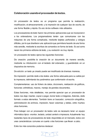9
Colaboración usandoel procesador de textos.
Un procesador de textos es un programa que permite la realización,
modificación, el almacenamiento y la impresión de cualquier tipo de escrito, de
una forma flexible y rápida. Es uno de los software más utilizados.
Los procesadores de texto fueron las primeras aplicaciones que se incorporaron
a los ordenadores. Los programadores tenían que comunicarse con las
máquinas de una forma complicada, mediante tarjetas perforadas y códigos
difíciles, por lo que diseñaron una aplicaciónque permitiera hacerlo de una forma
más sencilla, mediante la escritura de comandos en forma de texto. Es así como
nacen los primeros editores de texto, y su evolución es muy rápida.
Un procesador de textos ejerce las siguientes funciones:
De creación: posibilita la creación de un documento de manera sencilla,
mediante su introducción con el teclado del ordenador, y guardándolo en un
dispositivo de memoria.
De edición: un texto ya creado puede ser modificado de diversas maneras.
De impresión: permite darle a los textos una forma adecuada para su salida por
la impresora, delimitando los parámetros que conformarán el escrito.
Complementarias: uso de fichero de datos, diccionario, realización de gráficos,
funciones aritméticas, macros, manejo de grandes documentos.
Estas funciones, más detalladas, nos permite apreciar que un procesador de
textos nos deja: insertar, copiar o pegar, borrar texto e imágenes. Además, darle
formato a estos elementos. También tiene un buscador, corrección ortográfica,
administración de archivos, impresión, hacer columnas y tablas, entre muchas
otras funciones.
Para trabajar con un procesador de textos solo es necesario tener un equipo
informático típico -monitor, teclado, unidad central e impresora. Actualmente hay
bastantes tipos de procesadores de texto disponibles en el mercado, todos con
unas características comunes en cuanto a las funciones que llevan a cabo.
Entre los más conocidos podemos destacar:
 