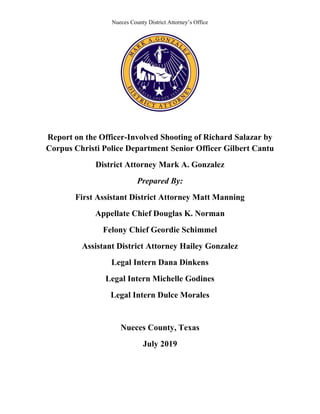 Nueces County District Attorney’s Office
Report on the Officer-Involved Shooting of Richard Salazar by
Corpus Christi Police Department Senior Officer Gilbert Cantu
District Attorney Mark A. Gonzalez
Prepared By:
First Assistant District Attorney Matt Manning
Appellate Chief Douglas K. Norman
Felony Chief Geordie Schimmel
Assistant District Attorney Hailey Gonzalez
Legal Intern Dana Dinkens
Legal Intern Michelle Godines
Legal Intern Dulce Morales
Nueces County, Texas
July 2019
 