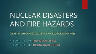 NUCLEAR DISASTERS
AND FIRE HAZARDS
DISASTER WHICH CAN CAUSE THIS WORLD FOR MANY AGES
SUBMITTED BY :DAYARAM YOGI
SUBMITTED TO: RUMA BADHURIYA
 