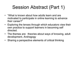 Session Abstract (Part 1) “ What is known about how adults learn and are motivated to participate in online learning to advance their career?” Exploring the lenses through which educators view their own practice to support learners in becoming self directed.  The themes are:  theories about ways of knowing, adult development, Andragogy Sharing a perspective elements of critical thinking 