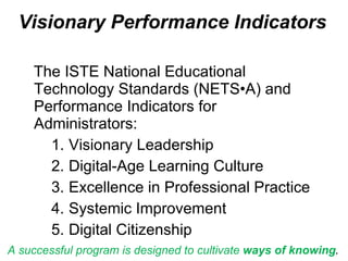 Visionary Performance Indicators b The ISTE National Educational Technology Standards (NETS•A) and Performance Indicators for Administrators: Visionary Leadership Digital-Age Learning Culture Excellence in Professional Practice Systemic Improvement Digital Citizenship A successful program is designed to cultivate  ways of knowing .  