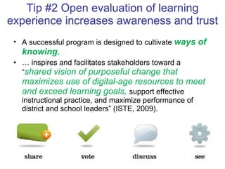 Tip #2 Open evaluation of learning experience increases awareness and trust A successful program is designed to cultivate  ways of knowing .  …  inspires and facilitates stakeholders toward a “ shared vision of purposeful change that maximizes use of digital-age resources to meet and exceed learning goals,  support effective instructional practice, and maximize performance of district and school leaders” (ISTE, 2009).  