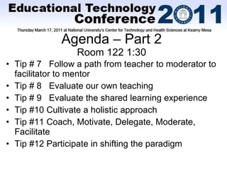 Agenda – Part 2 Room 122 1:30 Tip # 7  Follow a path from teacher to moderator to facilitator to mentor Tip # 8  Evaluate our own teaching Tip # 9  Evaluate the shared learning experience Tip #10 Cultivate a holistic approach Tip #11 Coach, Motivate, Delegate, Moderate, Facilitate Tip #12 Participate in shifting the paradigm 