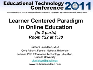Learner Centered Paradigm in Online Education (in 2 parts) Room 122 at 1:30 Barbara Lauridsen, MBA Core Adjunct Faculty, National University Learner, PhD Information Technology Education, Capella University [email_address] www.barbaralauridsen.com 
