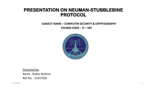 PRESENTATION ON NEUMAN-STUBBLEBINE
PROTOCOL
SUBJECT NAME – COMPUTER SECURITY & CRYPTOGRAPHY
COURSE CODE : IT – 507
Presented by ,
Name - Bulbul Brahma
Roll No. - ELD17026
11/4/2018 1
 