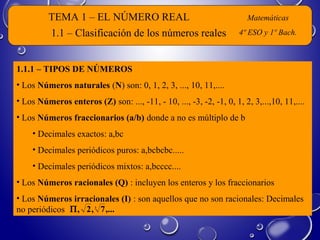 TEMA 1 – EL NÚMERO REAL Matemáticas
4º ESO y 1º Bach.
1.1.1 – TIPOS DE NÚMEROS
• Los Números naturales (N) son: 0, 1, 2, 3, ..., 10, 11,....
• Los Números enteros (Z) son: ..., -11, - 10, ..., -3, -2, -1, 0, 1, 2, 3,...,10, 11,....
• Los Números fraccionarios (a/b) donde a no es múltiplo de b
• Decimales exactos: a,bc
• Decimales periódicos puros: a,bcbcbc.....
• Decimales periódicos mixtos: a,bcccc....
• Los Números racionales (Q) : incluyen los enteros y los fraccionarios
• Los Números irracionales (I) : son aquellos que no son racionales: Decimales
no periódicos
1.1 – Clasificación de los números reales
,...7,2, 3
Π
 