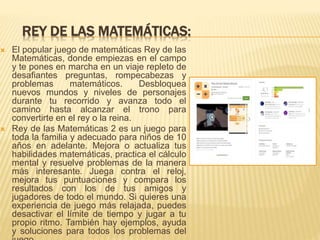 REY DE LAS MATEMÁTICAS:
 El popular juego de matemáticas Rey de las
Matemáticas, donde empiezas en el campo
y te pones en marcha en un viaje repleto de
desafiantes preguntas, rompecabezas y
problemas matemáticos. Desbloquea
nuevos mundos y niveles de personajes
durante tu recorrido y avanza todo el
camino hasta alcanzar el trono para
convertirte en el rey o la reina.
 Rey de las Matemáticas 2 es un juego para
toda la familia y adecuado para niños de 10
años en adelante. Mejora o actualiza tus
habilidades matemáticas, practica el cálculo
mental y resuelve problemas de la manera
más interesante. Juega contra el reloj,
mejora tus puntuaciones y compara los
resultados con los de tus amigos y
jugadores de todo el mundo. Si quieres una
experiencia de juego más relajada, puedes
desactivar el límite de tiempo y jugar a tu
propio ritmo. También hay ejemplos, ayuda
y soluciones para todos los problemas del
 