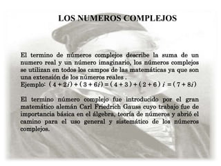 LOS NUMEROS COMPLEJOS



El termino de números complejos describe la suma de un
numero real y un número imaginario, los números complejos
se utilizan en todos los campos de las matemáticas ya que son
una extensión de los números reales .
Ejemplo: ( 4 + 2i ) + ( 3 + 6i ) = ( 4 + 3 ) + ( 2 + 6 ) i = ( 7 + 8i )

El termino número complejo fue introducido por el gran
matemático alemán Carl Friedrich Gauss cuyo trabajo fue de
importancia básica en el álgebra, teoría de números y abrió el
camino para el uso general y sistemático de los números
complejos.
 