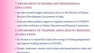 7. DEPARTMENT OF HIGHER AND PROFESSIONAL
EDUCATION
• provides research support and policy advice to the Ministry of Human
Resource Development, Government of India
• It has provided academic support to regional conferences of UNESCO
and world conference on Higher Education and Planning Commission.
8. DEPARTMENT OF TRAINING AND CAPACITY BUILDING
IN EDUCATION
• Its mission is to expand the scope and coverage of training programmes
and capacity building initiatives of NUEPA.
• Design, implement, monitor and evaluate educational policies, plans and
 