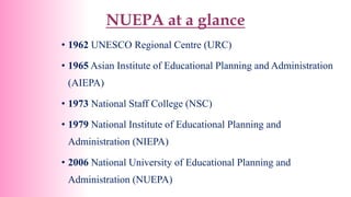 NUEPA at a glance
• 1962 UNESCO Regional Centre (URC)
• 1965 Asian Institute of Educational Planning and Administration
(AIEPA)
• 1973 National Staff College (NSC)
• 1979 National Institute of Educational Planning and
Administration (NIEPA)
• 2006 National University of Educational Planning and
Administration (NUEPA)
 
