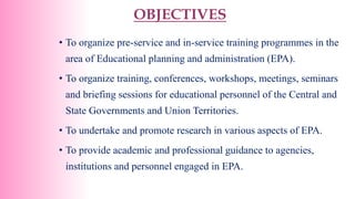 OBJECTIVES
• To organize pre-service and in-service training programmes in the
area of Educational planning and administration (EPA).
• To organize training, conferences, workshops, meetings, seminars
and briefing sessions for educational personnel of the Central and
State Governments and Union Territories.
• To undertake and promote research in various aspects of EPA.
• To provide academic and professional guidance to agencies,
institutions and personnel engaged in EPA.
 