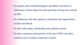 • To prepare, print and publish papers, periodicals and books in
furtherance of these objectives and especially to bring out a Journal
on EPA.
• To collaborate with other agencies, institutions and organizations,
in India and abroad.
• To offer fellowships, scholarships and academic awards..
• To share experience and expertise in the area of EPA with other
countries and to conduct comparative studies.
 