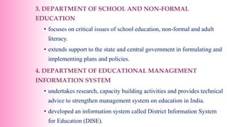 3. DEPARTMENT OF SCHOOL AND NON-FORMAL
EDUCATION
• focuses on critical issues of school education, non-formal and adult
literacy.
• extends support to the state and central government in formulating and
implementing plans and policies.
4. DEPARTMENT OF EDUCATIONAL MANAGEMENT
INFORMATION SYSTEM
• undertakes research, capacity building activities and provides technical
advice to strengthen management system on education in India.
• developed an information system called District Information System
for Education (DISE).
 