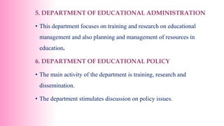 5. DEPARTMENT OF EDUCATIONAL ADMINISTRATION
• This department focuses on training and research on educational
management and also planning and management of resources in
education.
6. DEPARTMENT OF EDUCATIONAL POLICY
• The main activity of the department is training, research and
dissemination.
• The department stimulates discussion on policy issues.
 