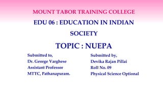 MOUNT TABOR TRAINING COLLEGE
EDU 06 : EDUCATION IN INDIAN
SOCIETY
TOPIC : NUEPA
Submitted to,
Dr. George Varghese
Assistant Professor
MTTC, Pathanapuram.
Submitted by,
Devika Rajan Pillai
Roll No. 09
Physical Science Optional
 