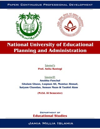 Submitted To
Prof. Anita Rastogi
Submitted BY;
Anubha Panchal
Ghulam Ghaus, Luqman Ali, Mumtaz Ahmad,
Satyam Chandan, Suman Maan & Tauhid Alam
(M.Ed. iii Semester)
Department of
Educational Studies
National University of Educational
Planning and Administration
Jamia Millia Islamia
Paper: Continuous Professional Development
 