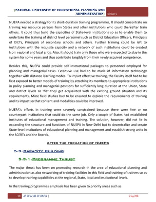 [NATIONAL UNIVERSITY OF EDUCATIONAL PLANNING AND
ADMINISTRATION] Group-v
10 AP, GG, LA, MA, SC, SM & TA | 5 Sep 2016
NUEPA needed a strategy for its short-duration training programmes, It should concentrate on
training key resource persons from States and other institutions who could thereafter train
others. It could thus build the capacities of State-level institutions so as to enable them to
undertake the training of district level personnel such as District Education Officers, Principals
of DIETs, Principals of secondary schools and others. Further training could be left to
institutions with the requisite capacity and a network of such institutions could be created
from regional and local grids. Also, it should train only those who were expected to stay in the
system for some years and thus contribute tangibly from their newly acquired competence.
Besides this, NUEPA could provide self-instructional packages to personnel employed for
planning and managerial tasks. Extensive use had to be made of information technology
together with distance learning modes. To impart effective training, the faculty itself had to be
first exposed to better models of training by attaching its members to appropriate institutions
in policy planning and managerial positions for sufficiently long duration at the Union, State
and district levels so that they get acquainted with the existing ground situation and its
requirements. More field studies had to be ensured to explore the requirements of training
and its impact so that content and modalities could be improved.
NUEPA’s efforts in training were severely constrained because there were few or no
counterpart institutions that could do the same job. Only a couple of States had established
institutes of educational management and training. The solution, however, did not lie in
expanding the structure and functions of NUEPA in New Delhi but to decentralize and create
State-level institutions of educational planning and management and establish strong units in
the SCERTs and the Boards.
After the formation of NUEPA
5.3.Capacity Building
5.3.1.Programme Thrust
The major thrust has been on promoting research in the area of educational planning and
administration as also networking of training facilities in this field and training of trainers so as
to develop training capabilities at the regional, State, local and institutional levels.
In the training programmes emphasis has been given to priority areas such as
 