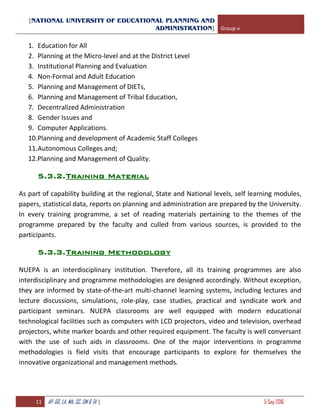 [NATIONAL UNIVERSITY OF EDUCATIONAL PLANNING AND
ADMINISTRATION] Group-v
11 AP, GG, LA, MA, SC, SM & TA | 5 Sep 2016
1. Education for All
2. Planning at the Micro-level and at the District Level
3. Institutional Planning and Evaluation
4. Non-Formal and Adult Education
5. Planning and Management of DIETs,
6. Planning and Management of Tribal Education,
7. Decentralized Administration
8. Gender Issues and
9. Computer Applications.
10.Planning and development of Academic Staff Colleges
11.Autonomous Colleges and;
12.Planning and Management of Quality.
5.3.2.Training Material
As part of capability building at the regional, State and National levels, self learning modules,
papers, statistical data, reports on planning and administration are prepared by the University.
In every training programme, a set of reading materials pertaining to the themes of the
programme prepared by the faculty and culled from various sources, is provided to the
participants.
5.3.3.Training Methodology
NUEPA is an interdisciplinary institution. Therefore, all its training programmes are also
interdisciplinary and programme methodologies are designed accordingly. Without exception,
they are informed by state-of-the-art multi-channel learning systems, including lectures and
lecture discussions, simulations, role-play, case studies, practical and syndicate work and
participant seminars. NUEPA classrooms are well equipped with modern educational
technological facilities such as computers with LCD projectors, video and television, overhead
projectors, white marker boards and other required equipment. The faculty is well conversant
with the use of such aids in classrooms. One of the major interventions in programme
methodologies is field visits that encourage participants to explore for themselves the
innovative organizational and management methods.
 