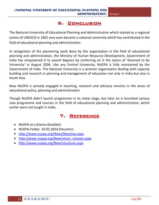 [NATIONAL UNIVERSITY OF EDUCATIONAL PLANNING AND
ADMINISTRATION] Group-v
12 AP, GG, LA, MA, SC, SM & TA | 5 Sep 2016
6. Conclusion
The National University of Educational Planning and Administration which started as a regional
centre of UNESCO in 1962 very soon became a national university which has contributed in the
field of educational planning and administration.
In recognition of the pioneering work done by the organization in the field of educational
planning and administration, the Ministry of Human Resource Development, Government of
India has empowered it to award degrees by conferring on it the status of 'Deemed to be
University' in August 2006. Like any Central University, NUEPA is fully maintained by the
Government of India. The National University is a premier organization dealing with capacity
building and research in planning and management of education not only in India but also in
South Asia.
Now NUEPA is actively engaged in teaching, research and advisory services in the areas of
educational policy, planning and administration.
Though NUEPA didn’t launch programme in its initial stage, but later on it launched various
new programme and courses in the field of educational planning and administration, which
earlier were not taught in India.
7. Reference
 NUEPA at a Glance (booklet)
 NUEPA-Folder. 10.02.2014 (Voucher)
 http://www.nuepa.org/New/Objective.aspx
 http://www.nuepa.org/New/vision_mission.aspx
 http://www.nuepa.org/New/structure.aspx
 