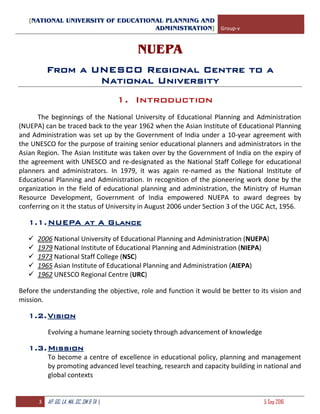 [NATIONAL UNIVERSITY OF EDUCATIONAL PLANNING AND
ADMINISTRATION] Group-v
3 AP, GG, LA, MA, SC, SM & TA | 5 Sep 2016
NUEPA
From a UNESCO Regional Centre to a
National University
1. Introduction
The beginnings of the National University of Educational Planning and Administration
(NUEPA) can be traced back to the year 1962 when the Asian Institute of Educational Planning
and Administration was set up by the Government of India under a 10-year agreement with
the UNESCO for the purpose of training senior educational planners and administrators in the
Asian Region. The Asian Institute was taken over by the Government of India on the expiry of
the agreement with UNESCO and re-designated as the National Staff College for educational
planners and administrators. In 1979, it was again re-named as the National Institute of
Educational Planning and Administration. In recognition of the pioneering work done by the
organization in the field of educational planning and administration, the Ministry of Human
Resource Development, Government of India empowered NUEPA to award degrees by
conferring on it the status of University in August 2006 under Section 3 of the UGC Act, 1956.
1.1.NUEPA at A Glance
 2006 National University of Educational Planning and Administration (NUEPA)
 1979 National Institute of Educational Planning and Administration (NIEPA)
 1973 National Staff College (NSC)
 1965 Asian Institute of Educational Planning and Administration (AIEPA)
 1962 UNESCO Regional Centre (URC)
Before the understanding the objective, role and function it would be better to its vision and
mission.
1.2.Vision
Evolving a humane learning society through advancement of knowledge
1.3.Mission
To become a centre of excellence in educational policy, planning and management
by promoting advanced level teaching, research and capacity building in national and
global contexts
 
