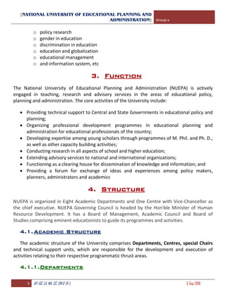 [NATIONAL UNIVERSITY OF EDUCATIONAL PLANNING AND
ADMINISTRATION] Group-v
5 AP, GG, LA, MA, SC, SM & TA | 5 Sep 2016
o policy research
o gender in education
o discrimination in education
o education and globalization
o educational management
o and information system, etc
3. Function
The National University of Educational Planning and Administration (NUEPA) is actively
engaged in teaching, research and advisory services in the areas of educational policy,
planning and administration. The core activities of the University include:
 Providing technical support to Central and State Governments in educational policy and
planning;
 Organizing professional development programmes in educational planning and
administration for educational professionals of the country;
 Developing expertise among young scholars through programmes of M. Phil. and Ph. D.,
as well as other capacity building activities;
 Conducting research in all aspects of school and higher education;
 Extending advisory services to national and international organizations;
 Functioning as a clearing house for dissemination of knowledge and information; and
 Providing a forum for exchange of ideas and experiences among policy makers,
planners, administrators and academics
4. Structure
NUEPA is organized in Eight Academic Departments and One Centre with Vice-Chancellor as
the chief executive. NUEPA Governing Council is headed by the Hon'ble Minister of Human
Resource Development. It has a Board of Management, Academic Council and Board of
Studies comprising eminent educationists to guide its programmes and activities.
4.1.Academic Structure
The academic structure of the University comprises Departments, Centres, special Chairs
and technical support units, which are responsible for the development and execution of
activities relating to their respective programmatic thrust areas.
4.1.1.Departments
 