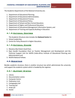 [NATIONAL UNIVERSITY OF EDUCATIONAL PLANNING AND
ADMINISTRATION] Group-v
6 AP, GG, LA, MA, SC, SM & TA | 5 Sep 2016
The Academic Departments of the National University are;
1. Department of Educational Planning;
2. Department of Educational Administration;
3. Department of Educational Finance;
4. Department of Educational Policy;
5. Department of School and Non-Formal Education;
6. Department of Higher and Professional Education;
7. Department of Educational Management Information System; and
8. Department of Training and Capacity Building in Education.
4.1.2.National Centres
The Academic Structure also includes the National Centre for
1. School Leadership,
2. Centre for Policy Research in Higher Education,
4.1.3.National Chairs
1. Maulana Abul Kalam Azad Chair,
2. Rajiv Gandhi Foundation Chair on Teacher Management and Development and the
Technical Support Unit for IAIEPA (India-Africa Institute of Educational Planning and
Administration) and
3. NUEPA National Fellows
4.2.Registrar
Besides academic structure, there is another structure too which administrate the university
and support the academic system which is headed by the registrar.
4.2.1.Support System
1. Library
2. Documentation centre
3. Computer Centre
4. Publication Unit
5. Cartography Cell
6. Training Cell
7. Hindi cell
8. Hostel
 
