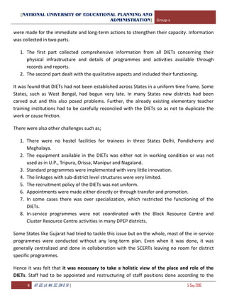[NATIONAL UNIVERSITY OF EDUCATIONAL PLANNING AND
ADMINISTRATION] Group-v
8 AP, GG, LA, MA, SC, SM & TA | 5 Sep 2016
were made for the immediate and long-term actions to strengthen their capacity. Information
was collected in two parts.
1. The first part collected comprehensive information from all DIETs concerning their
physical infrastructure and details of programmes and activities available through
records and reports.
2. The second part dealt with the qualitative aspects and included their functioning.
It was found that DIETs had not been established across States in a uniform time frame. Some
States, such as West Bengal, had begun very late. In many States new districts had been
carved out and this also posed problems. Further, the already existing elementary teacher
training institutions had to be carefully reconciled with the DIETs so as not to duplicate the
work or cause friction.
There were also other challenges such as;
1. There were no hostel facilities for trainees in three States Delhi, Pondicherry and
Meghalaya.
2. The equipment available in the DIETs was either not in working condition or was not
used as in U.P., Tripura, Orissa, Manipur and Nagaland.
3. Standard programmes were implemented with very little innovation.
4. The linkages with sub-district level structures were very limited.
5. The recruitment policy of the DIETs was not uniform.
6. Appointments were made either directly or through transfer and promotion.
7. In some cases there was over specialization, which restricted the functioning of the
DIETs.
8. In-service programmes were not coordinated with the Block Resource Centre and
Cluster Resource Centre activities in many DPEP districts.
Some States like Gujarat had tried to tackle this issue but on the whole, most of the in-service
programmes were conducted without any long-term plan. Even when it was done, it was
generally centralized and done in collaboration with the SCERTs leaving no room for district
specific programmes.
Hence it was felt that it was necessary to take a holistic view of the place and role of the
DIETs. Staff had to be appointed and restructuring of staff positions done according to the
 