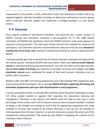 [NATIONAL UNIVERSITY OF EDUCATIONAL PLANNING AND
ADMINISTRATION] Group-v
9 AP, GG, LA, MA, SC, SM & TA | 5 Sep 2016
requirements of the district or State. Alternative Funds Flow Mechanism to DIETs had to be
explored together with the feasibility of setting up State level professional resource groups
which could give technical support and implement a changed package in a time bound
manner.
5.2.Training
Since capacity building of educational institutions and personnel was a major function of
NUEPA, training and orientation remained a pre-occupation for it. The 1989 Review
Committee (of NUEPA) had specifically noted that NUEPA had been under great pressure to
expand its training activities. This had made inroads into the time available for research and
consultancy. The Committee had then recommended the reduction of faculty time devoted to
training from 75 to 25 per cent. However, training had continued to remain a high priority for
NUEPA.
Training proposals generally emanated from the faculty and were examined and approved by
the Faculty Council. Training by NUEPA took many forms. There were two six-month diploma
courses in educational planning and administration- one each for Indian and foreign nationals,
one to three weeks of training was imparted to principals of schools and colleges; and short
orientation courses were conducted for heads of field level resource institutions such as
SCERTs, DIETs and others.
Between 1991 and 2001 573 training programmes were held entailing 9587 programme days
and involving 16,641 participants. On an average NUEPA had been organizing 50 training and
orientation programmes each year with 30 participants in each programme.
In purely quantitative terms, its training effort could be said to be grossly inadequate as about
1.8 million people needed to upgrade their capacities for educational planning and
management. Therefore, it was obvious that NUEPA could not hope to train even a small
percentage of this number even if all its relevant resources were increased manifold. It needed
to design a well thought out strategy to ensure that an appropriate programme was made
available to all those who needed to be trained. Moreover it was not just the quantity of
training programmes that was important, it was also necessary to assess the actual use of the
competencies being promoted. That would be very helpful in designing the contents of the
training to make it relevant.
 