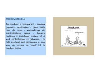 TOEKOMSTBEELD

De overheid is transparant - eenmaal
gegevens verstrekken - geen kastje
naar de muur - vermindering van
administratieve   lasten   -   burgers,
bedrijven en instellingen maken zelf uit
welk contactkanaal zij gebruiken - de
hele overheid stelt gemeenten in staat
voor de burgers de ‘poort’ tot de
overheid te zijn.
 