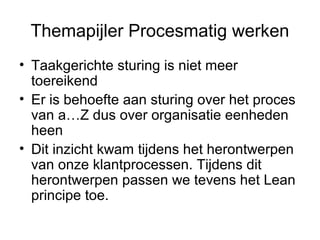 Themapijler Procesmatig werken
• Taakgerichte sturing is niet meer
  toereikend
• Er is behoefte aan sturing over het proces
  van a…Z dus over organisatie eenheden
  heen
• Dit inzicht kwam tijdens het herontwerpen
  van onze klantprocessen. Tijdens dit
  herontwerpen passen we tevens het Lean
  principe toe.
 