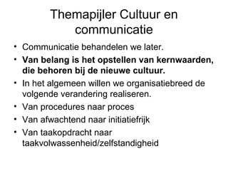 Themapijler Cultuur en
           communicatie
• Communicatie behandelen we later.
• Van belang is het opstellen van kernwaarden,
  die behoren bij de nieuwe cultuur.
• In het algemeen willen we organisatiebreed de
  volgende verandering realiseren.
• Van procedures naar proces
• Van afwachtend naar initiatiefrijk
• Van taakopdracht naar
  taakvolwassenheid/zelfstandigheid
 