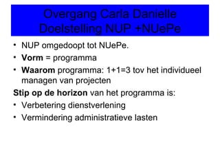 Overgang Carla Danielle
      Doelstelling NUP +NUePe
• NUP omgedoopt tot NUePe.
• Vorm = programma
• Waarom programma: 1+1=3 tov het individueel
  managen van projecten
Stip op de horizon van het programma is:
• Verbetering dienstverlening
• Vermindering administratieve lasten
 
