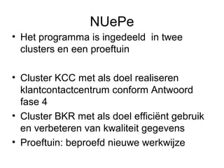 NUePe
• Het programma is ingedeeld in twee
  clusters en een proeftuin

• Cluster KCC met als doel realiseren
  klantcontactcentrum conform Antwoord
  fase 4
• Cluster BKR met als doel efficiënt gebruik
  en verbeteren van kwaliteit gegevens
• Proeftuin: beproefd nieuwe werkwijze
 
