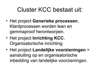 Cluster KCC bestaat uit:
• Het project Generieke processen.
  Klantprocessen worden lean en
  gemmaproof herontworpen.
• Het project Inrichting KCC.
  Organisatorische inrichting
• Het project Landelijke voorzieningen =
  aansluiting op en organisatorische
  inbedding van landelijke voorzieningen.
 