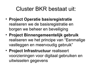 Cluster BKR bestaat uit:
• Project Operatie basisregistratie
  realiseren we de basisregistratie en
  borgen we beheer en beveiliging
• Project Binnengemeentelijk gebruik
  realiseren we het principe van “Eenmalige
  vastleggen en meervoudig gebruik”
• Project Infrastructuur realiseert
  voorzieningen voor digitaal gebruiken en
  uitwisselen gegevens
 