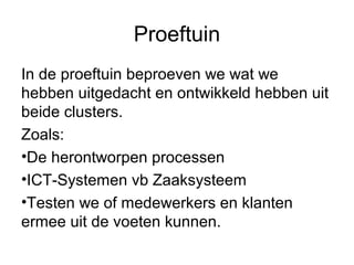 Proeftuin
In de proeftuin beproeven we wat we
hebben uitgedacht en ontwikkeld hebben uit
beide clusters.
Zoals:
•De herontworpen processen
•ICT-Systemen vb Zaaksysteem
•Testen we of medewerkers en klanten
ermee uit de voeten kunnen.
 