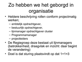 Zo hebben we het geborgd in
          organisatie
• Heldere beschrijving rollen conform projectmatig
  werken;
  –   ambtelijk opdrachtgever,
  –   bestuurlijk opdrachtgever,
  –   lijnmanager opdrachtgever cluster
  –   Programmamanager
  –   projectleiders
• De Regiegroep deze bestaat uit lijnmanagers
  (betrokkenheid, draagvlak en inzicht: daar begint
  de verandering)
• Doel is dat sturing plaatsvindt op dat 1+1=3
 