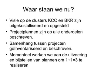 Waar staan we nu?
• Visie op de clusters KCC en BKR zijn
  uitgekristalliseerd en opgesteld
• Projectplannen zijn op alle onderdelen
  beschreven.
• Samenhang tussen projecten
  geïnventariseerd en beschreven.
• Momenteel werken we aan de uitvoering
  en bijstellen van plannen om 1+1=3 te
  realiseren
 