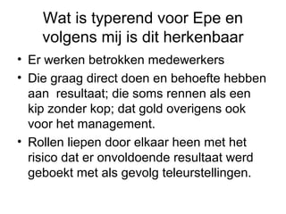 Wat is typerend voor Epe en
    volgens mij is dit herkenbaar
• Er werken betrokken medewerkers
• Die graag direct doen en behoefte hebben
  aan resultaat; die soms rennen als een
  kip zonder kop; dat gold overigens ook
  voor het management.
• Rollen liepen door elkaar heen met het
  risico dat er onvoldoende resultaat werd
  geboekt met als gevolg teleurstellingen.
 